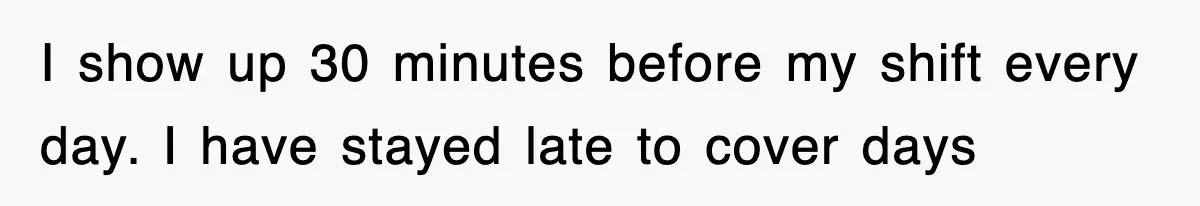 I show up 30 minutes before my shift every day. I have stayed late to cover days