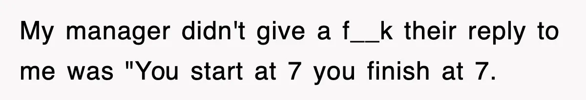 My manager didn't give a f__k their reply to me was "You start at 7 you finish at 7.