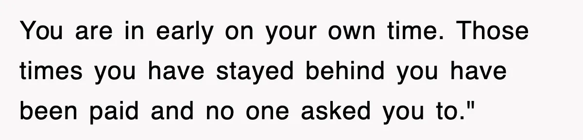 You are in early on your own time. Those times you have stayed behind you have been paid and no one asked you to."