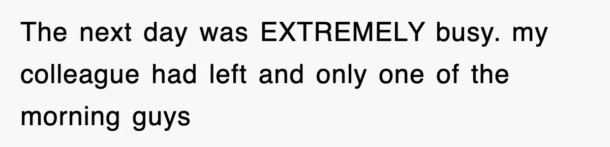 The next day was EXTREMELY busy. my colleague had left and only one of the morning guys