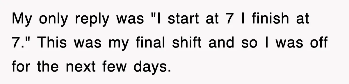 My only reply was "I start at 7 I finish at 7." This was my final shift and so I was off for the next few days.