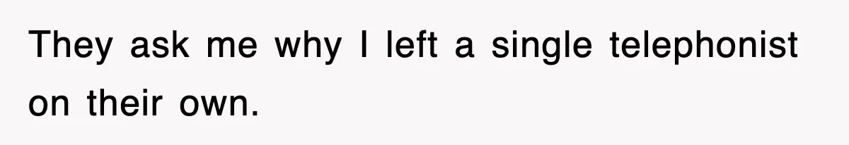 They ask me why I left a single telephonist on their own.