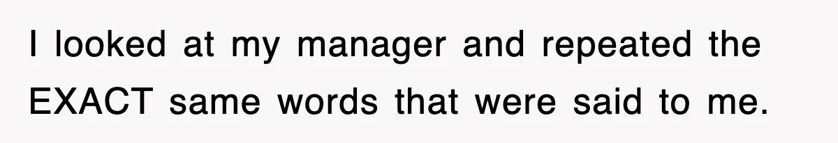 I looked at my manager and repeated the EXACT same words that were said to me.