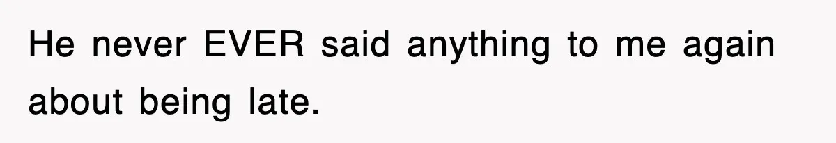 He never EVER said anything to me again about being late.
