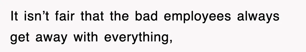 It isn’t fair that the bad employees always get away with everything,