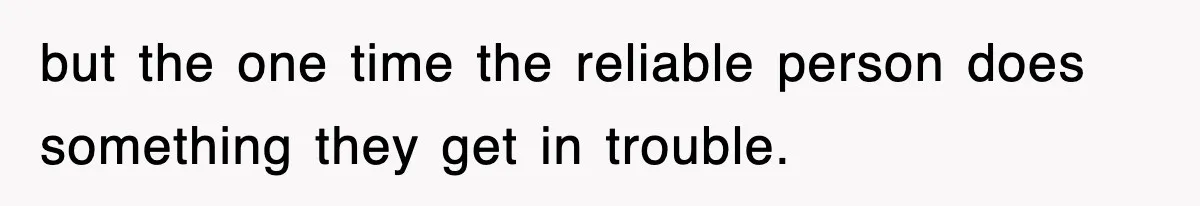 but the one time the reliable person does something they get in trouble.