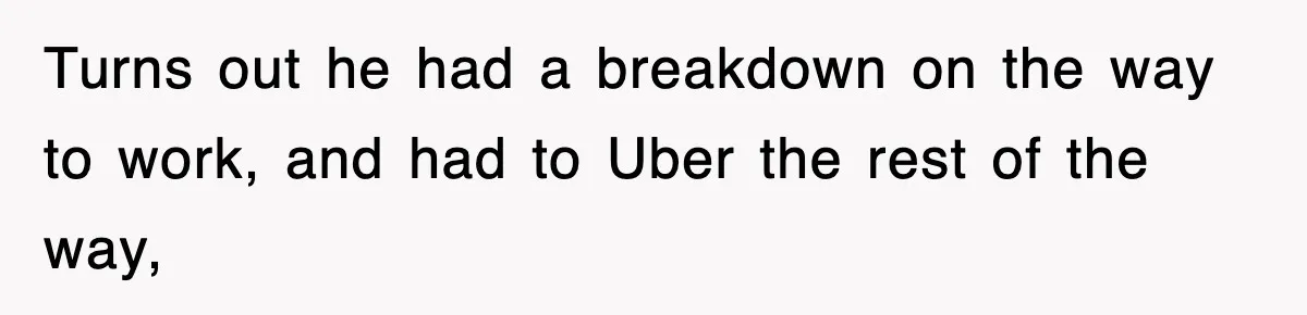 Turns out he had a breakdown on the way to work, and had to Uber the rest of the way,