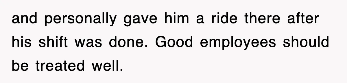 and personally gave him a ride there after his shift was done. Good employees should be treated well.