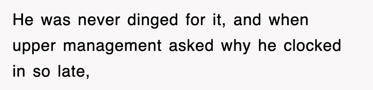 He was never dinged for it, and when upper management asked why he clocked in so late,