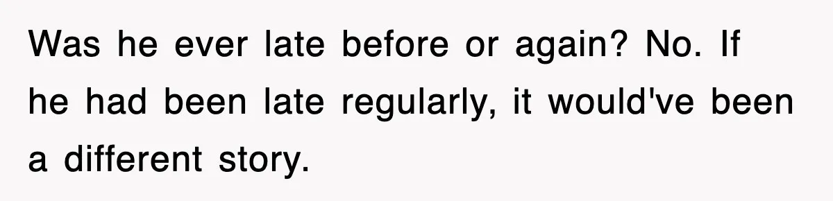 Was he ever late before or again? No. If he had been late regularly, it would've been a different story.
