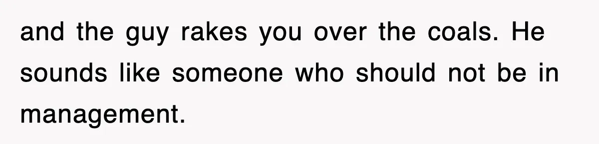 and the guy rakes you over the coals. He sounds like someone who should not be in management.