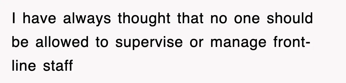 I have always thought that no one should be allowed to supervise or manage front-line staff