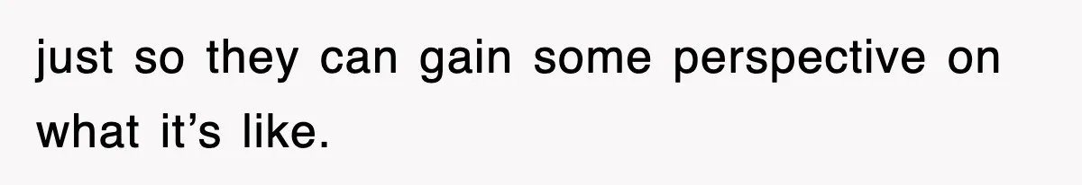 just so they can gain some perspective on what it’s like.