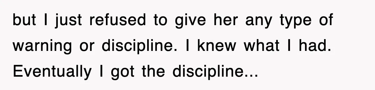 but I just refused to give her any type of warning or discipline. I knew what I had. Eventually I got the discipline...