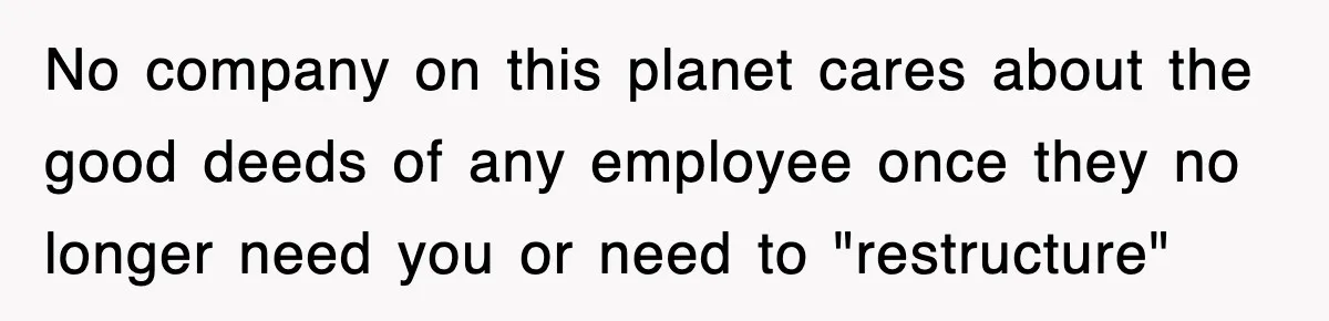 No company on this planet cares about the good deeds of any employee once they no longer need you or need to "restructure"