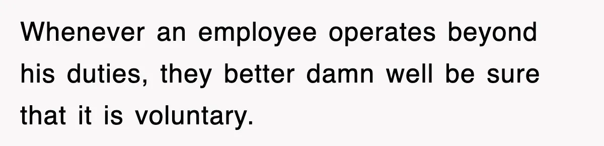 Whenever an employee operates beyond his duties, they better damn well be sure that it is voluntary.