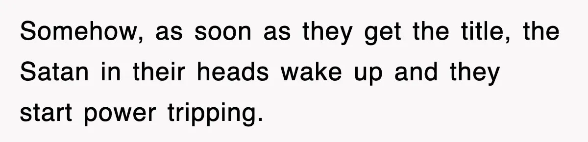 Somehow, as soon as they get the title, the Satan in their heads wake up and they start power tripping.