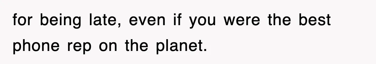 for being late, even if you were the best phone rep on the planet.