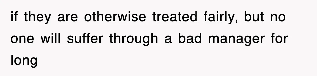 if they are otherwise treated fairly, but no one will suffer through a bad manager for long