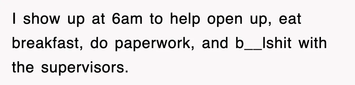 I show up at 6am to help open up, eat breakfast, do paperwork, and b__lshit with the supervisors.