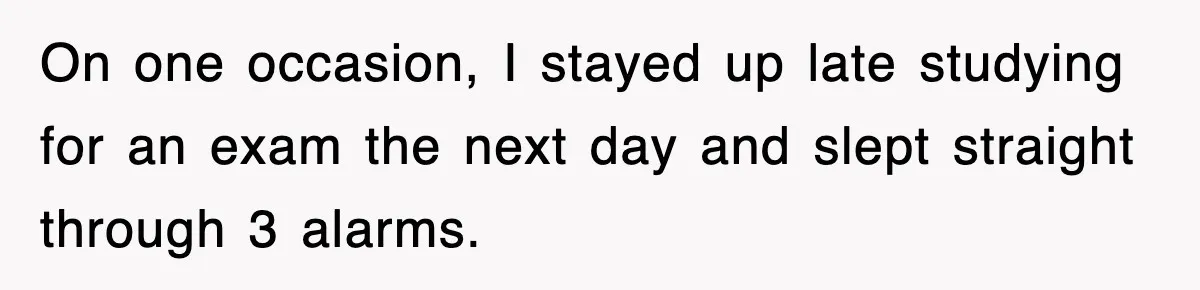 On one occasion, I stayed up late studying for an exam the next day and slept straight through 3 alarms.