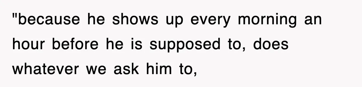 "because he shows up every morning an hour before he is supposed to, does whatever we ask him to,