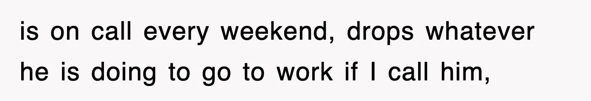 is on call every weekend, drops whatever he is doing to go to work if I call him,