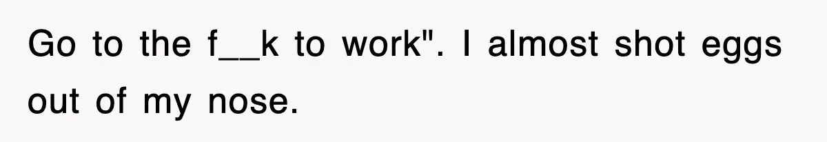 Go to the f__k to work". I almost shot eggs out of my nose.