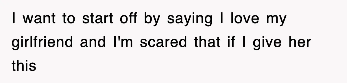 I want to start off by saying I love my girlfriend and I'm scared that if I give her this