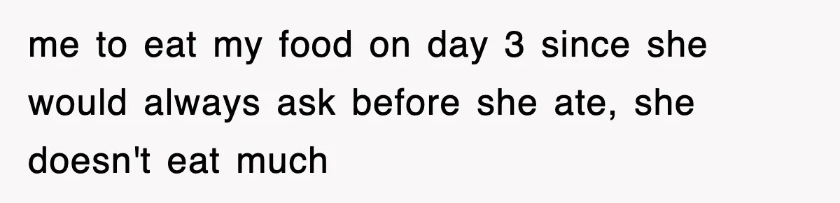 me to eat my food on day 3 since she would always ask before she ate, she doesn't eat much