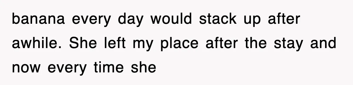 banana every day would stack up after awhile. She left my place after the stay and now every time she