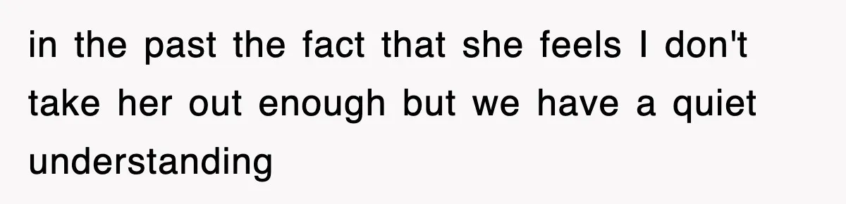 in the past the fact that she feels I don't take her out enough but we have a quiet understanding