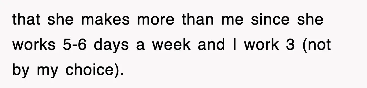 that she makes more than me since she works 5-6 days a week and I work 3 (not by my choice).