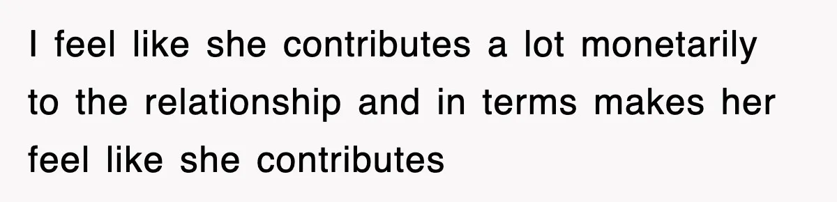 I feel like she contributes a lot monetarily to the relationship and in terms makes her feel like she contributes