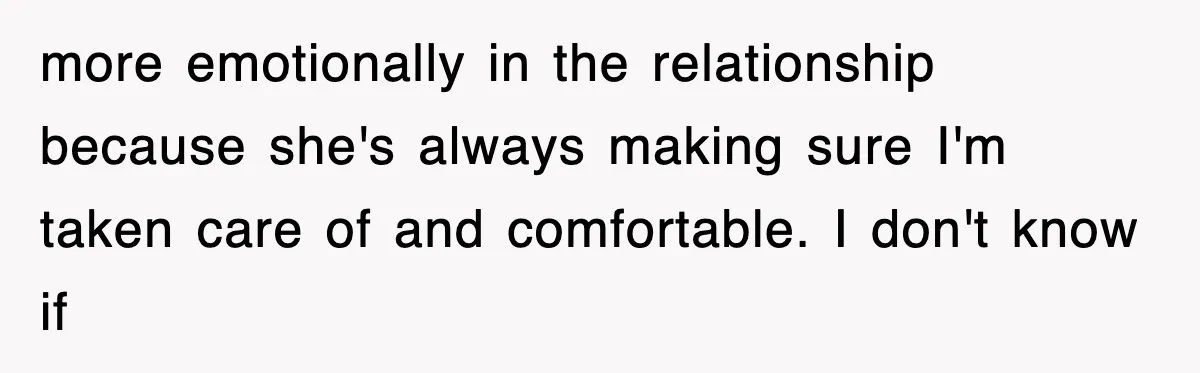 more emotionally in the relationship because she's always making sure I'm taken care of and comfortable. I don't know if
