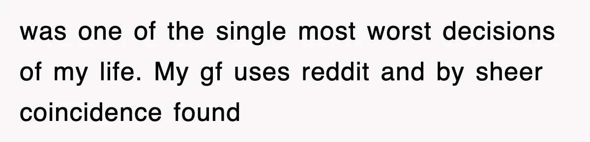 was one of the single most worst decisions of my life. My gf uses reddit and by sheer coincidence found
