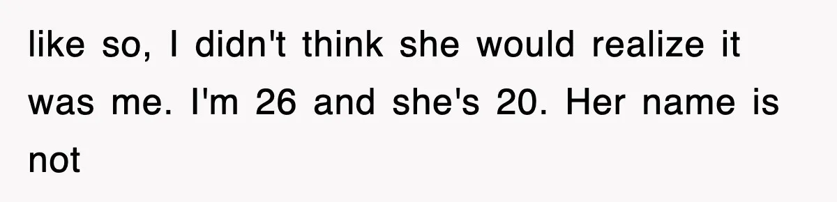 like so, I didn't think she would realize it was me. I'm 26 and she's 20. Her name is not