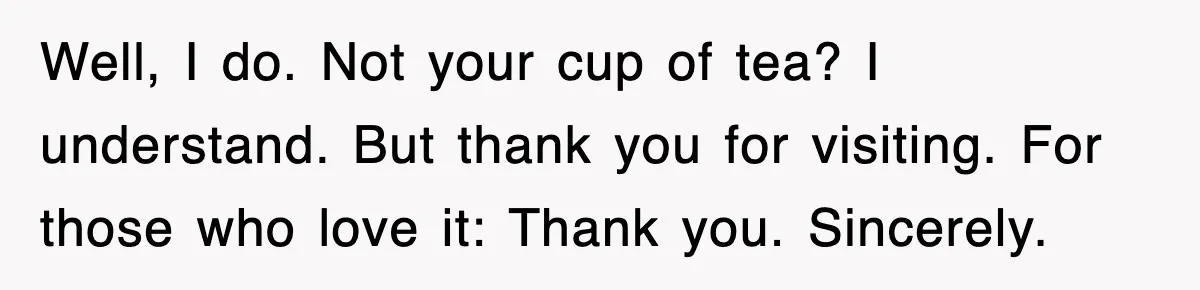Tired Flight Attendant Gets Told To ‘Pick Something Interesting’ To Entertain Passengers, And Maliciously Complies Well, I do. Not your cup of tea? I understand. But thank you for visiting. For those who love it: Thank you. Sincerely.