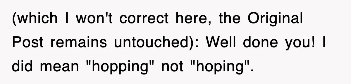 Tired Flight Attendant Gets Told To ‘Pick Something Interesting’ To Entertain Passengers, And Maliciously Complies (which I won't correct here, the Original Post remains untouched): Well done you! I did mean "hopping" not "hoping".