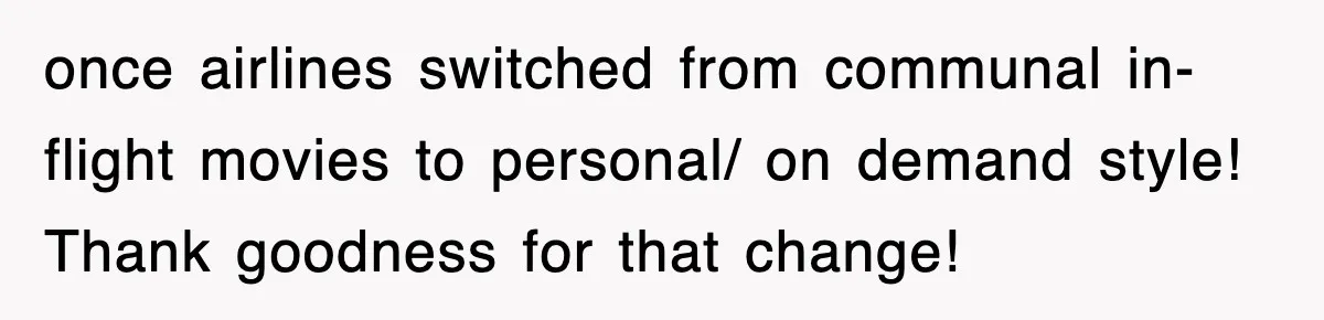 Tired Flight Attendant Gets Told To ‘Pick Something Interesting’ To Entertain Passengers, And Maliciously Complies once airlines switched from communal in-flight movies to personal/ on demand style! Thank goodness for that change!