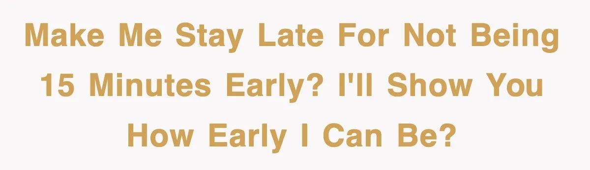 Make me stay late for not being 15 minutes early? I'll show you how early I can be?