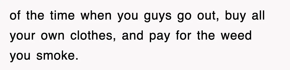 of the time when you guys go out, buy all your own clothes, and pay for the weed you smoke.