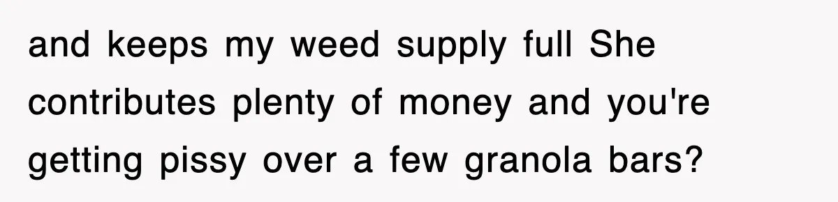 and keeps my weed supply full She contributes plenty of money and you're getting pissy over a few granola bars?