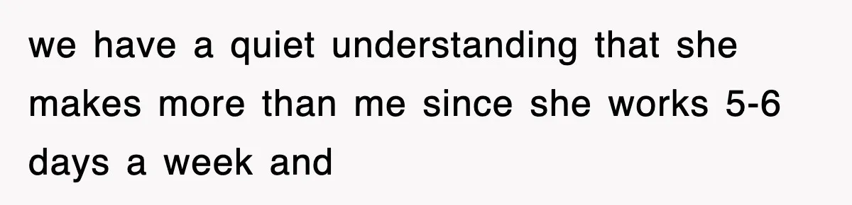 we have a quiet understanding that she makes more than me since she works 5-6 days a week and