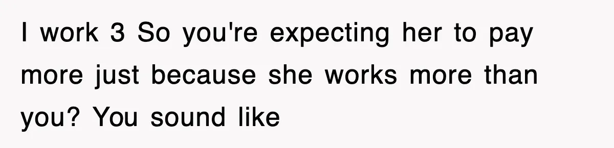 I work 3 So you're expecting her to pay more just because she works more than you? You sound like