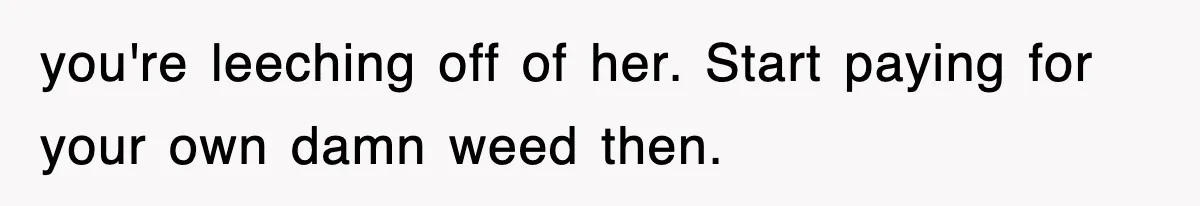 you're leeching off of her. Start paying for your own damn weed then.