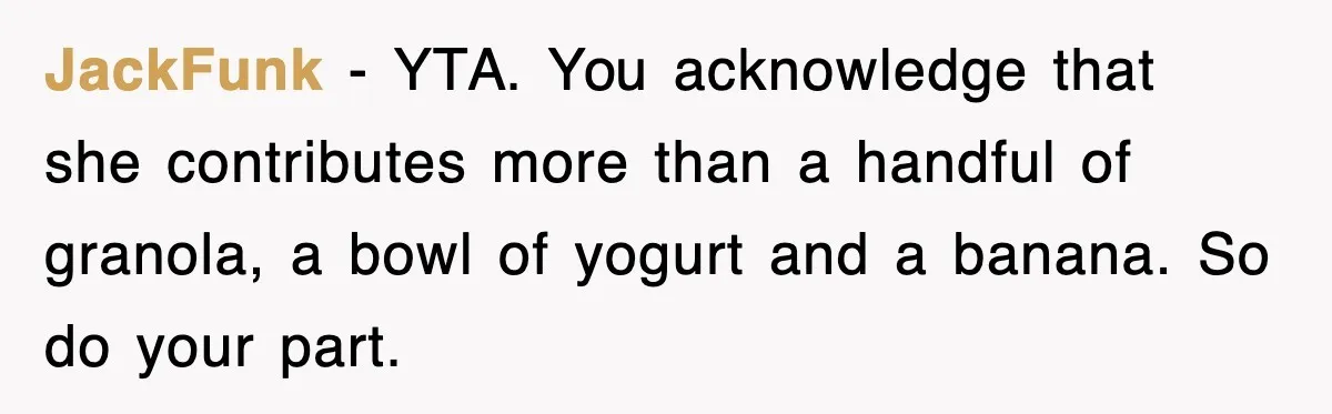 JackFunk − YTA. You acknowledge that she contributes more than a handful of granola, a bowl of yogurt and a banana. So do your part.