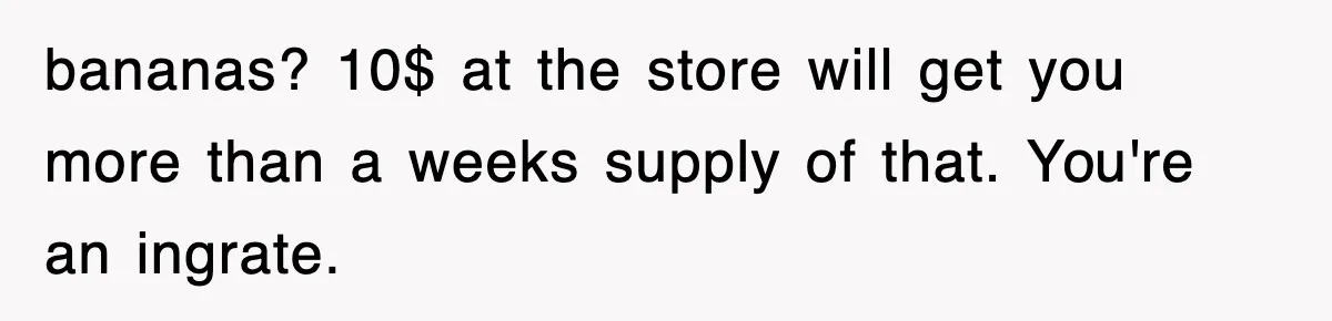 bananas? 10$ at the store will get you more than a weeks supply of that. You're an ingrate.
