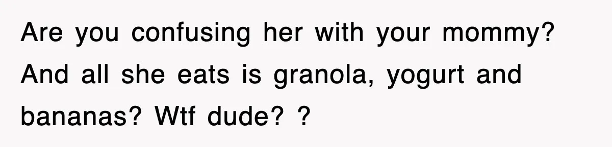 Are you confusing her with your mommy? And all she eats is granola, yogurt and bananas? Wtf dude? ?