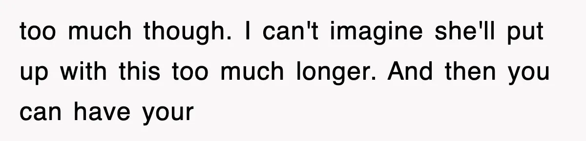 too much though. I can't imagine she'll put up with this too much longer. And then you can have your